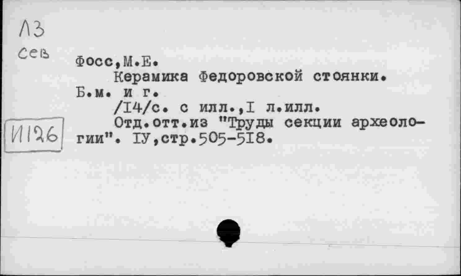 ﻿лз
Ceiù	фосс,М.Е. Керамика Федоровской стоянки. Б.м. и г. /І4/с. с илл.,І л.илл.
HIU	Отд.отт.из “Труды секции археологии”. 1У,стр.5О5-518.